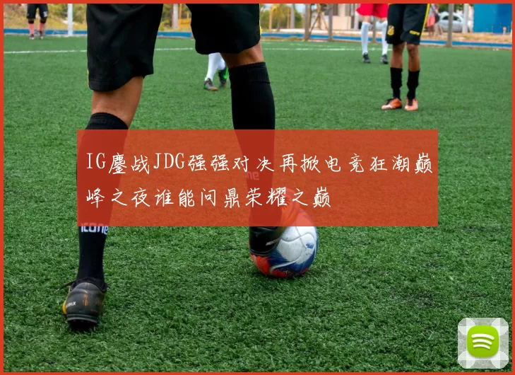 IG鏖战JDG强强对决再掀电竞狂潮巅峰之夜谁能问鼎荣耀之巅