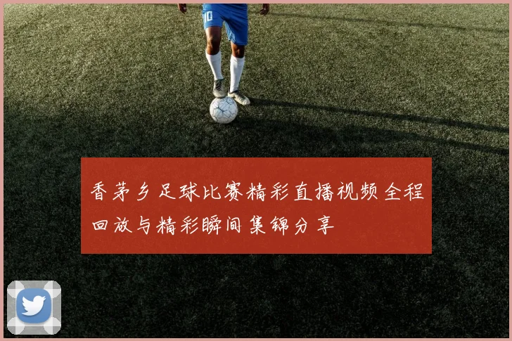 香茅乡足球比赛精彩直播视频全程回放与精彩瞬间集锦分享