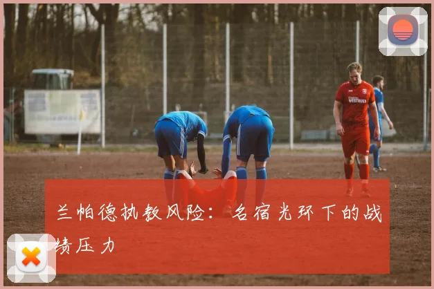 兰帕德执教风险：名宿光环下的战绩压力