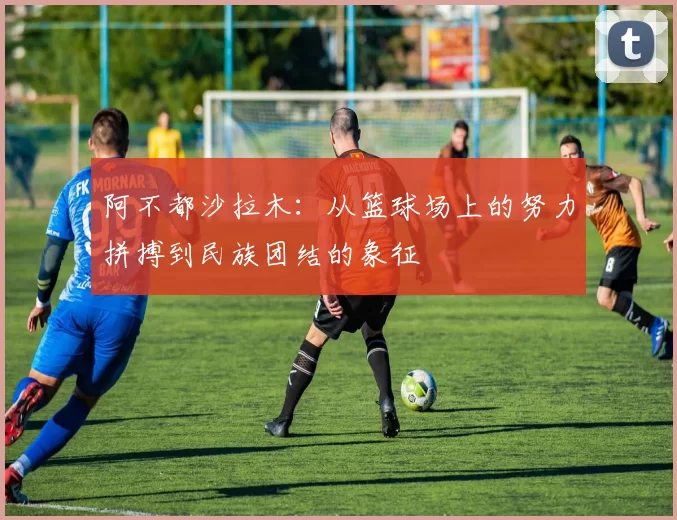 阿不都沙拉木：从篮球场上的努力拼搏到民族团结的象征