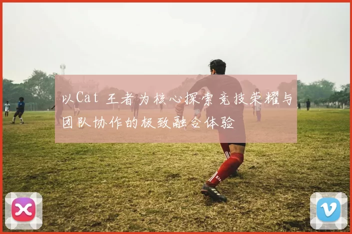 以Cat 王者为核心探索竞技荣耀与团队协作的极致融合体验