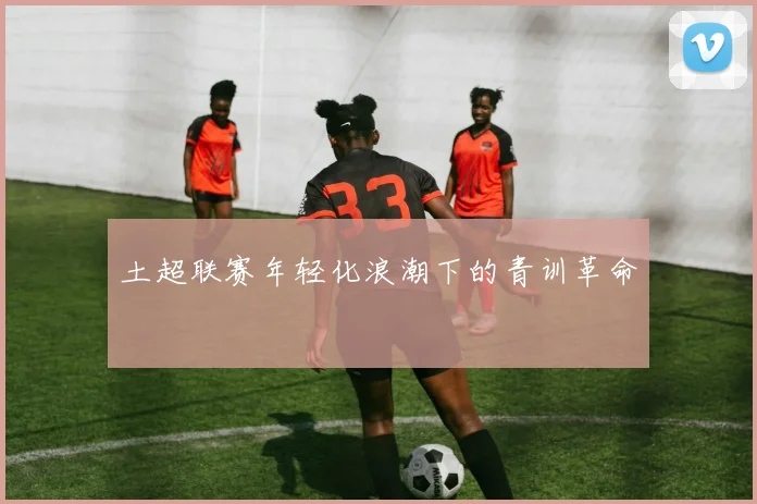 土超联赛年轻化浪潮下的青训革命