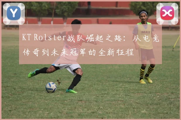 KT Rolster战队崛起之路：从电竞传奇到未来冠军的全新征程