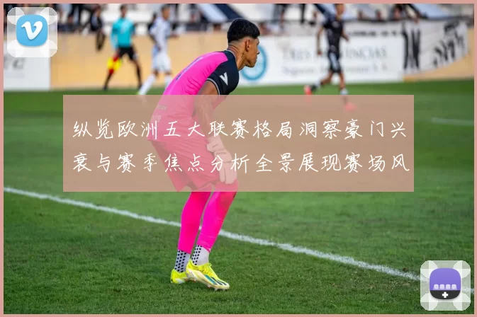 纵览欧洲五大联赛格局洞察豪门兴衰与赛季焦点分析全景展现赛场风云
