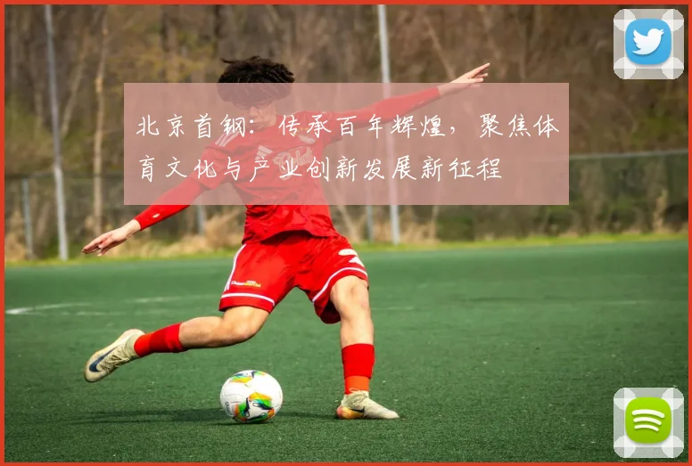 北京首钢：传承百年辉煌，聚焦体育文化与产业创新发展新征程