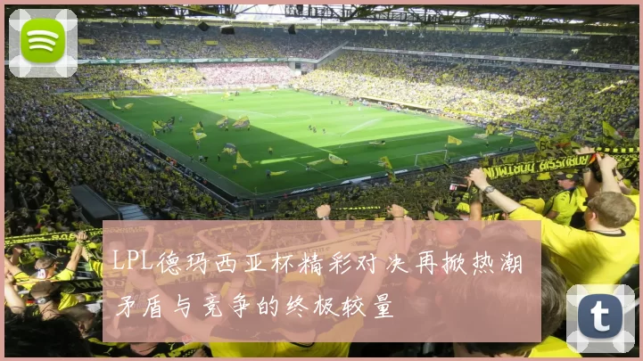 LPL德玛西亚杯精彩对决再掀热潮 矛盾与竞争的终极较量