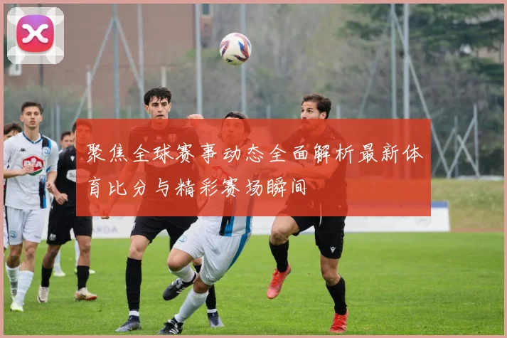 聚焦全球赛事动态全面解析最新体育比分与精彩赛场瞬间
