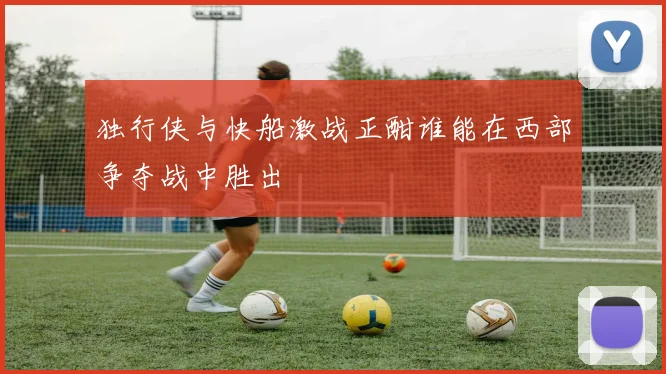 独行侠与快船激战正酣谁能在西部争夺战中胜出