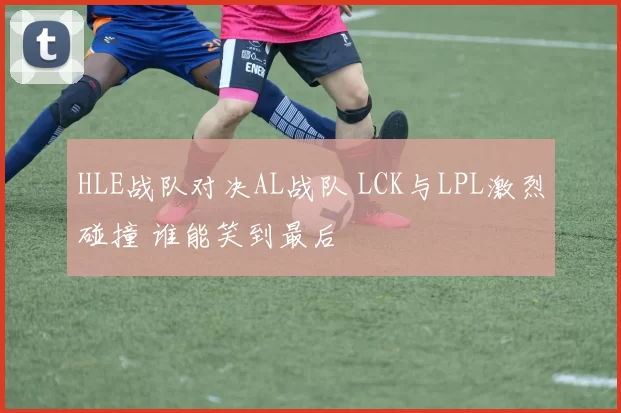 HLE战队对决AL战队 LCK与LPL激烈碰撞 谁能笑到最后