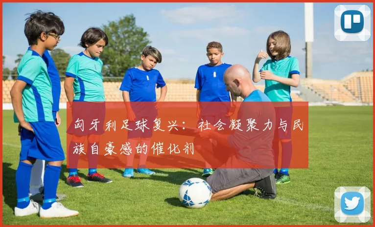 匈牙利足球复兴：社会凝聚力与民族自豪感的催化剂
