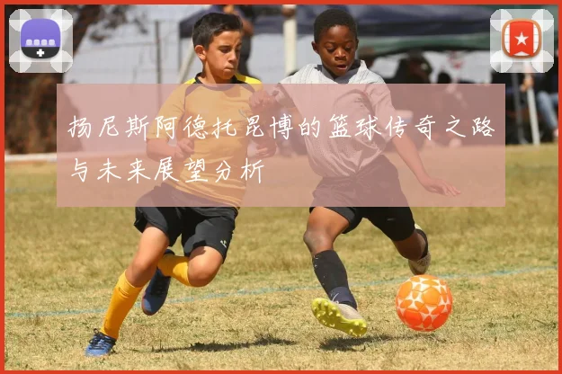 扬尼斯阿德托昆博的篮球传奇之路与未来展望分析